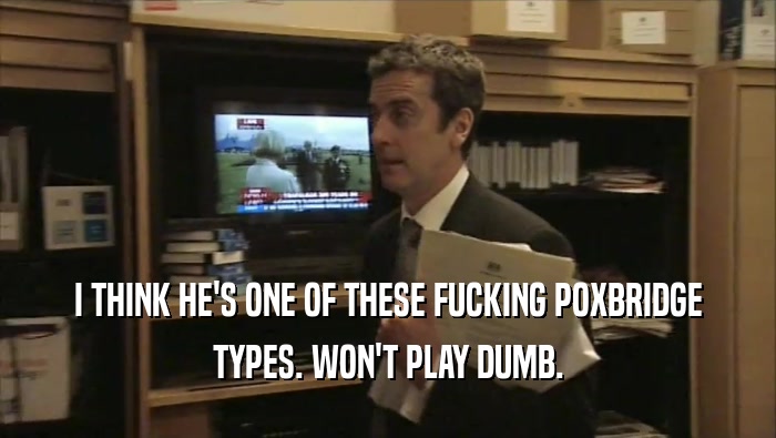 I THINK HE'S ONE OF THESE FUCKING POXBRIDGE TYPES. WON'T PLAY DUMB. 