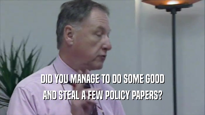 DID YOU MANAGE TO DO SOME GOOD AND STEAL A FEW POLICY PAPERS? 