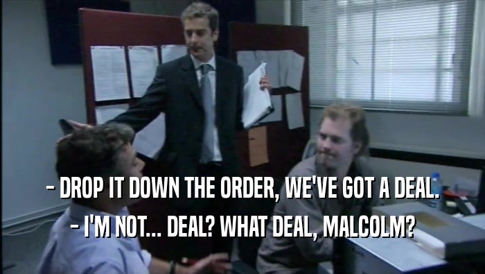 - DROP IT DOWN THE ORDER, WE'VE GOT A DEAL. - I'M NOT... DEAL? WHAT DEAL, MALCOLM? 