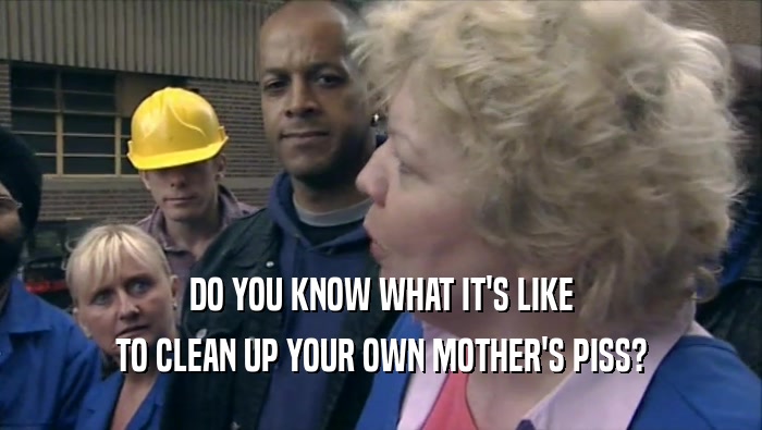DO YOU KNOW WHAT IT'S LIKE
 TO CLEAN UP YOUR OWN MOTHER'S PISS?
 