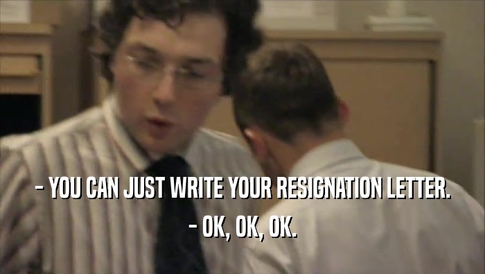 - YOU CAN JUST WRITE YOUR RESIGNATION LETTER. - OK, OK, OK. 