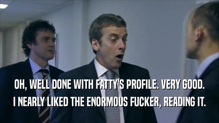 OH, WELL DONE WITH FATTY'S PROFILE. VERY GOOD. I NEARLY LIKED THE ENORMOUS FUCKER, READING IT. 