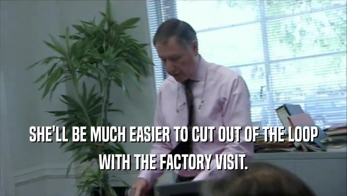 SHE'LL BE MUCH EASIER TO CUT OUT OF THE LOOP WITH THE FACTORY VISIT. 