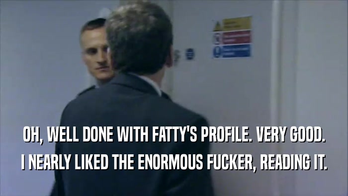 OH, WELL DONE WITH FATTY'S PROFILE. VERY GOOD. I NEARLY LIKED THE ENORMOUS FUCKER, READING IT. 