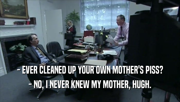 - EVER CLEANED UP YOUR OWN MOTHER'S PISS? - NO, I NEVER KNEW MY MOTHER, HUGH. 