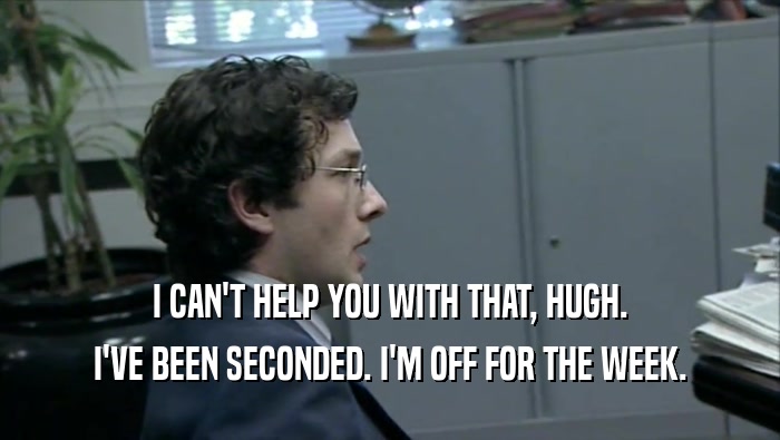 I CAN'T HELP YOU WITH THAT, HUGH. I'VE BEEN SECONDED. I'M OFF FOR THE WEEK. 