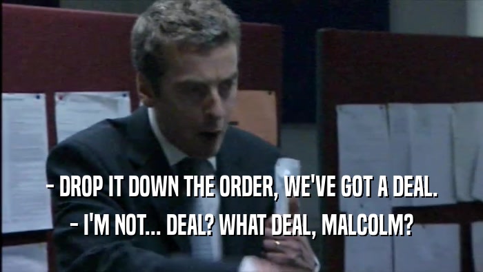 - DROP IT DOWN THE ORDER, WE'VE GOT A DEAL.
 - I'M NOT... DEAL? WHAT DEAL, MALCOLM?
 