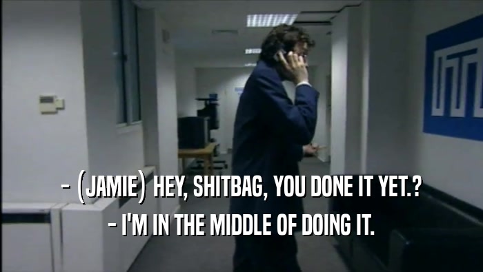 - (JAMIE) HEY, SHITBAG, YOU DONE IT YET.? - I'M IN THE MIDDLE OF DOING IT. 