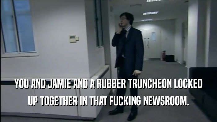 YOU AND JAMIE AND A RUBBER TRUNCHEON LOCKED UP TOGETHER IN THAT FUCKING NEWSROOM. 