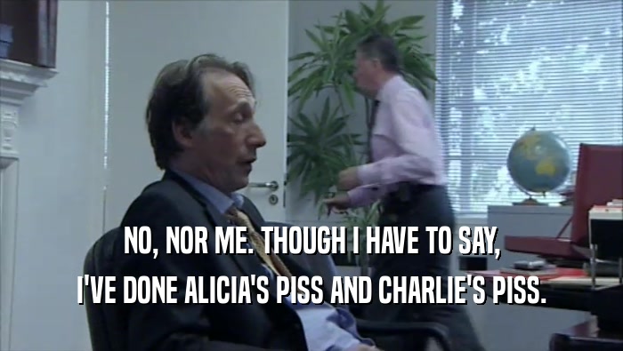NO, NOR ME. THOUGH I HAVE TO SAY, I'VE DONE ALICIA'S PISS AND CHARLIE'S PISS. 