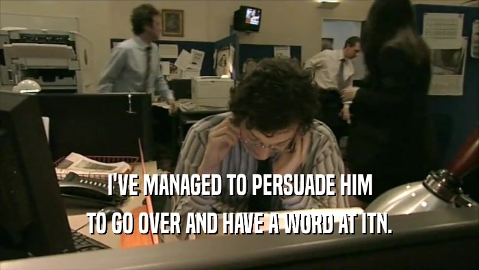 I'VE MANAGED TO PERSUADE HIM TO GO OVER AND HAVE A WORD AT ITN. 