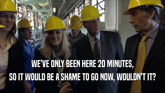 WE'VE ONLY BEEN HERE 20 MINUTES, SO IT WOULD BE A SHAME TO GO NOW, WOULDN'T IT? 