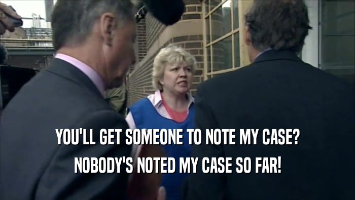 YOU'LL GET SOMEONE TO NOTE MY CASE? NOBODY'S NOTED MY CASE SO FAR! 