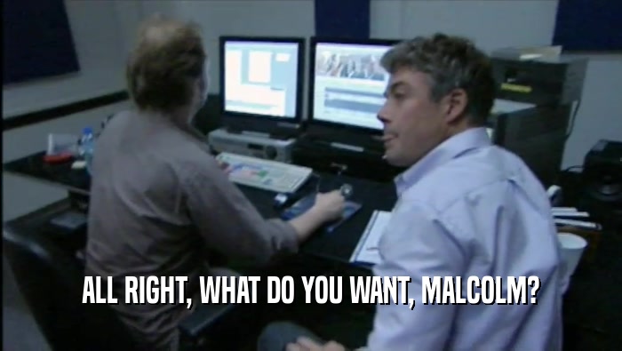 ALL RIGHT, WHAT DO YOU WANT, MALCOLM?  