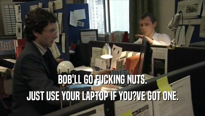 BOB'LL GO FUCKING NUTS. JUST USE YOUR LAPTOP IF YOU?VE GOT ONE. 