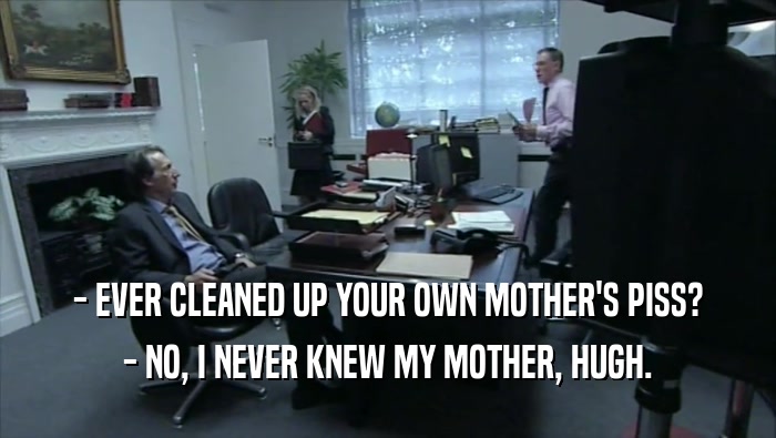 - EVER CLEANED UP YOUR OWN MOTHER'S PISS? - NO, I NEVER KNEW MY MOTHER, HUGH. 