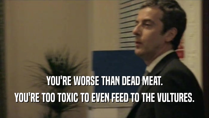 YOU'RE WORSE THAN DEAD MEAT.
 YOU'RE TOO TOXIC TO EVEN FEED TO THE VULTURES.
 