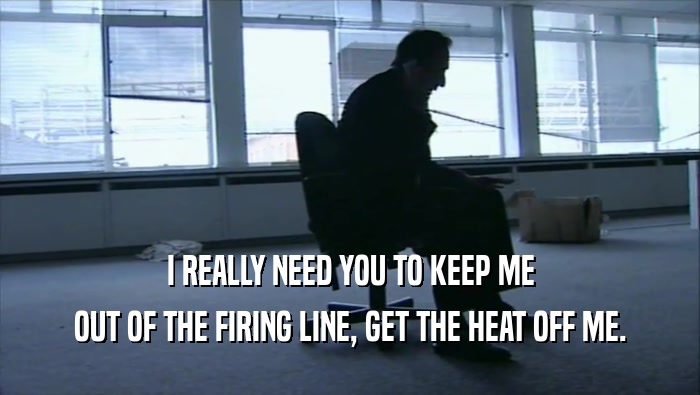 I REALLY NEED YOU TO KEEP ME OUT OF THE FIRING LINE, GET THE HEAT OFF ME. 
