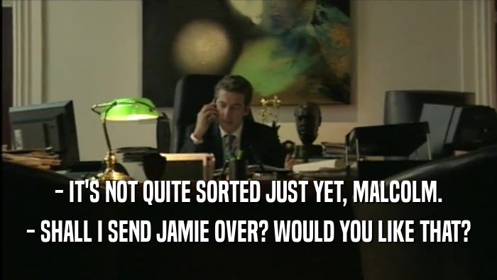 - IT'S NOT QUITE SORTED JUST YET, MALCOLM. - SHALL I SEND JAMIE OVER? WOULD YOU LIKE THAT? 