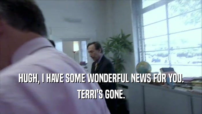 HUGH, I HAVE SOME WONDERFUL NEWS FOR YOU. TERRI'S GONE. 