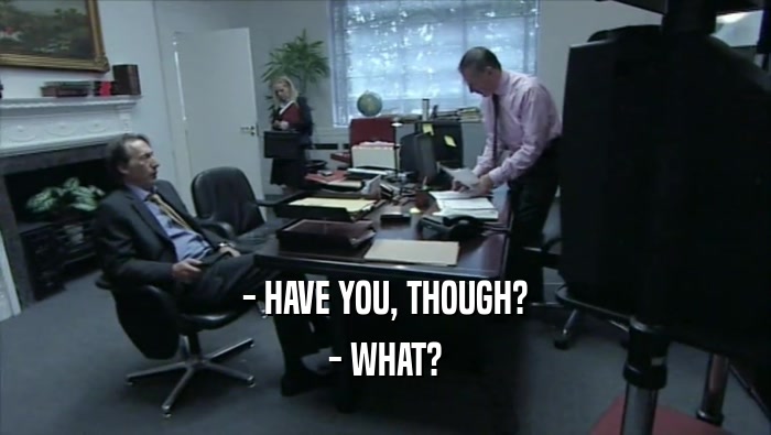 - HAVE YOU, THOUGH? - WHAT? 