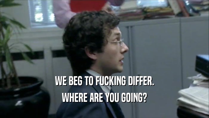 WE BEG TO FUCKING DIFFER. WHERE ARE YOU GOING? 