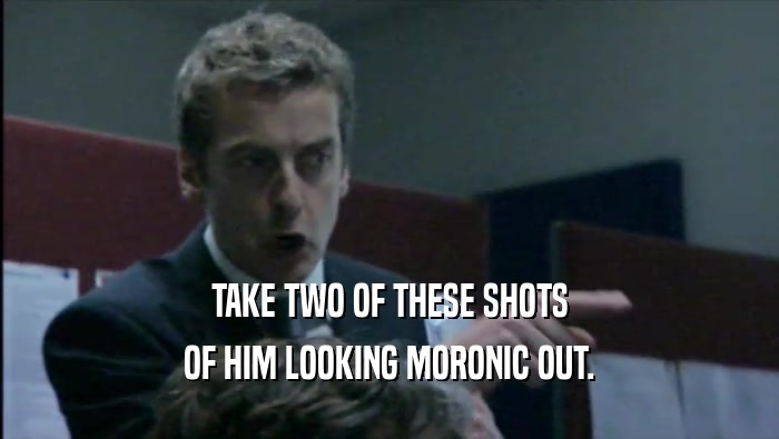 TAKE TWO OF THESE SHOTS OF HIM LOOKING MORONIC OUT. 