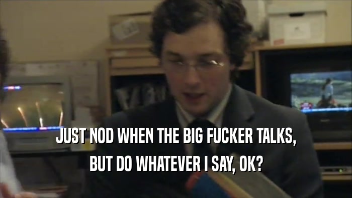 JUST NOD WHEN THE BIG FUCKER TALKS, BUT DO WHATEVER I SAY, OK? 