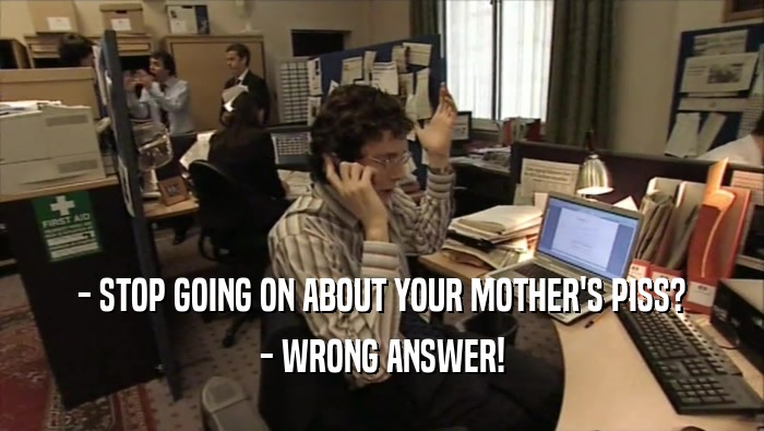 - STOP GOING ON ABOUT YOUR MOTHER'S PISS? - WRONG ANSWER! 