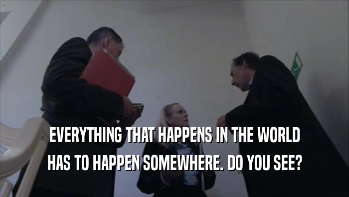 EVERYTHING THAT HAPPENS IN THE WORLD HAS TO HAPPEN SOMEWHERE. DO YOU SEE? 