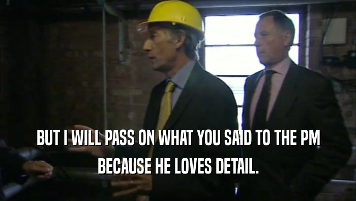 BUT I WILL PASS ON WHAT YOU SAID TO THE PM BECAUSE HE LOVES DETAIL. 