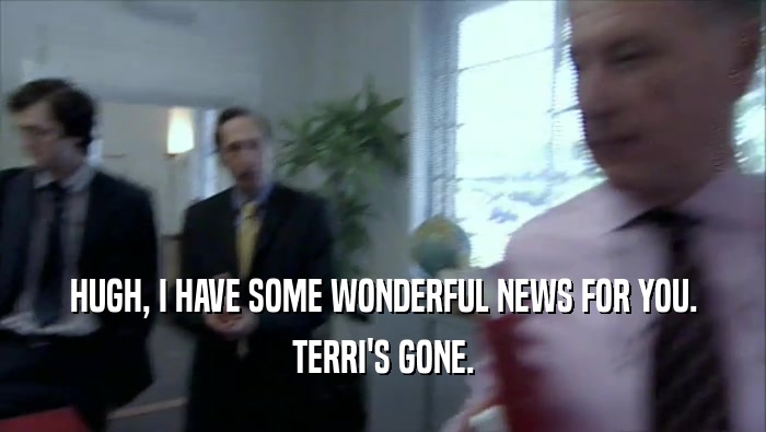 HUGH, I HAVE SOME WONDERFUL NEWS FOR YOU. TERRI'S GONE. 
