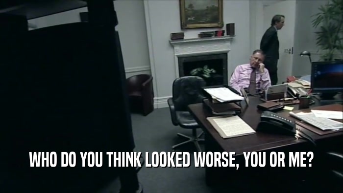 WHO DO YOU THINK LOOKED WORSE, YOU OR ME?  