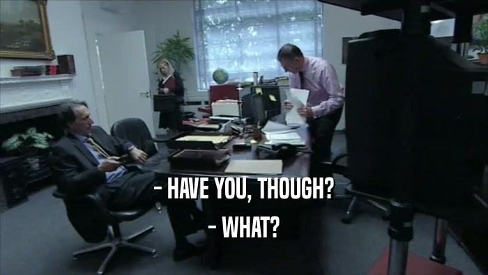- HAVE YOU, THOUGH? - WHAT? 