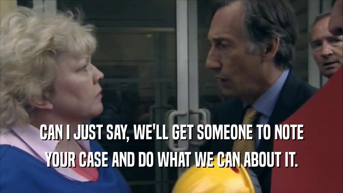 CAN I JUST SAY, WE'LL GET SOMEONE TO NOTE YOUR CASE AND DO WHAT WE CAN ABOUT IT. 