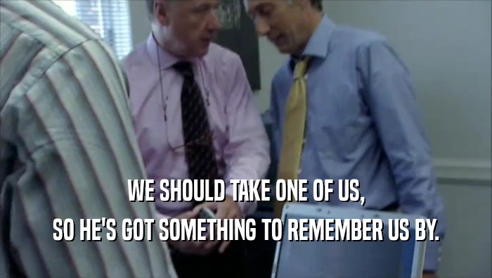 WE SHOULD TAKE ONE OF US, SO HE'S GOT SOMETHING TO REMEMBER US BY. 