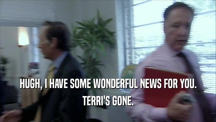 HUGH, I HAVE SOME WONDERFUL NEWS FOR YOU. TERRI'S GONE. 