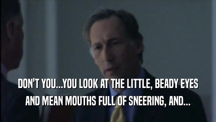 DON'T YOU...YOU LOOK AT THE LITTLE, BEADY EYES AND MEAN MOUTHS FULL OF SNEERING, AND... 