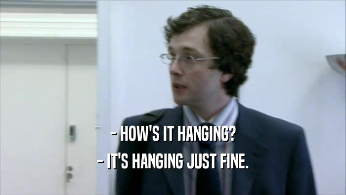 - HOW'S IT HANGING? - IT'S HANGING JUST FINE. 