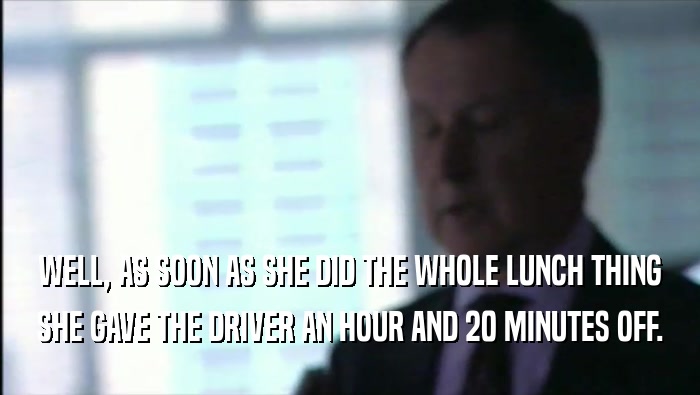 WELL, AS SOON AS SHE DID THE WHOLE LUNCH THING
 SHE GAVE THE DRIVER AN HOUR AND 20 MINUTES OFF.
 