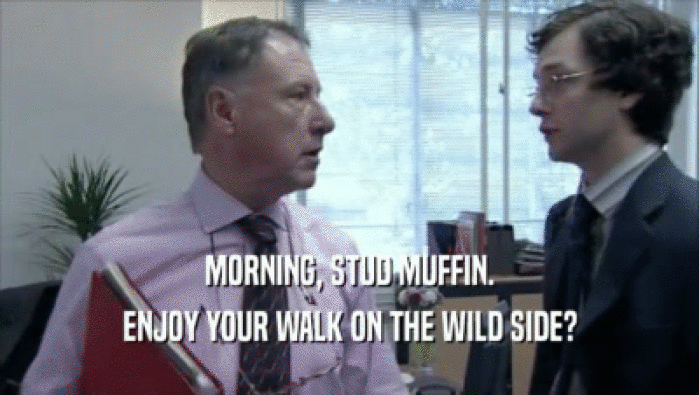 MORNING, STUD MUFFIN.
 ENJOY YOUR WALK ON THE WILD SIDE?
 