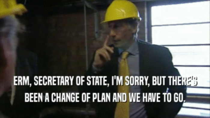 ERM, SECRETARY OF STATE, I'M SORRY, BUT THERE'S BEEN A CHANGE OF PLAN AND WE HAVE TO GO. 