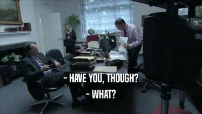 - HAVE YOU, THOUGH? - WHAT? 