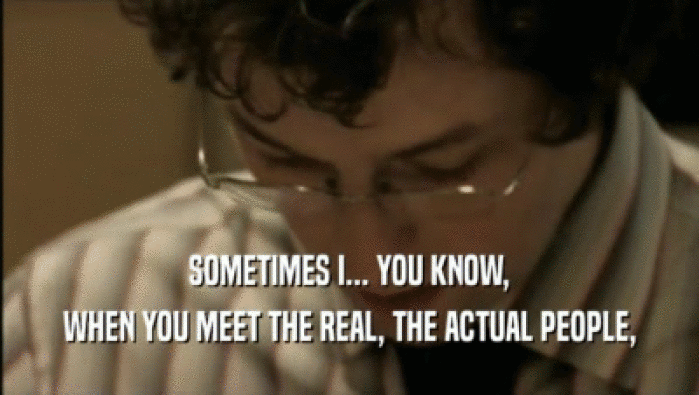 SOMETIMES I... YOU KNOW, WHEN YOU MEET THE REAL, THE ACTUAL PEOPLE, 