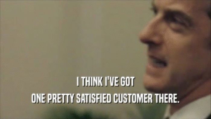 I THINK I'VE GOT ONE PRETTY SATISFIED CUSTOMER THERE. 