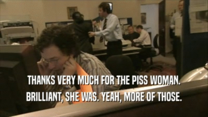 THANKS VERY MUCH FOR THE PISS WOMAN. BRILLIANT, SHE WAS. YEAH, MORE OF THOSE. 