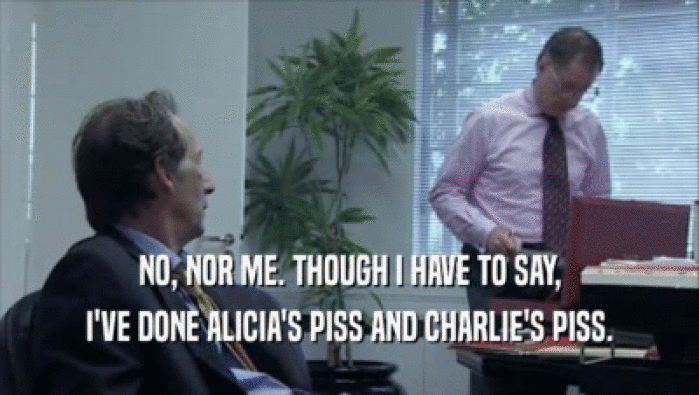 NO, NOR ME. THOUGH I HAVE TO SAY, I'VE DONE ALICIA'S PISS AND CHARLIE'S PISS. 