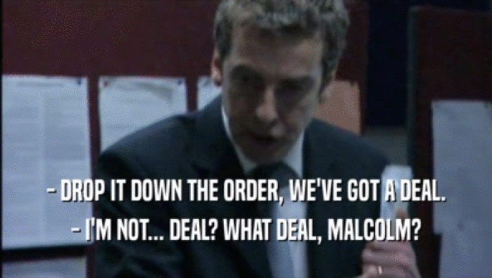- DROP IT DOWN THE ORDER, WE'VE GOT A DEAL.
 - I'M NOT... DEAL? WHAT DEAL, MALCOLM?
 