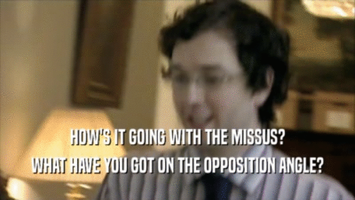 HOW'S IT GOING WITH THE MISSUS? WHAT HAVE YOU GOT ON THE OPPOSITION ANGLE? 