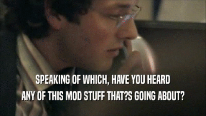 SPEAKING OF WHICH, HAVE YOU HEARD ANY OF THIS MOD STUFF THAT?S GOING ABOUT? 